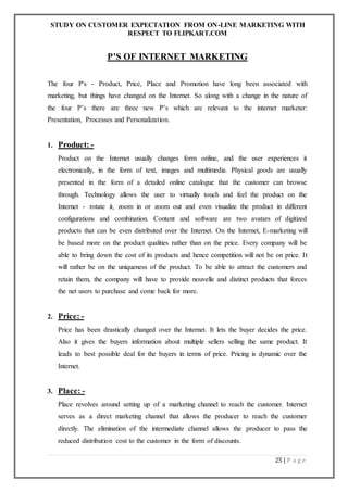 STUDY ON CUSTOMER EXPECTATION FROM ON-LINE MARKETING WITH
RESPECT TO FLIPKART.COM
25 | P a g e
P'S OF INTERNET MARKETING
The four P's - Product, Price, Place and Promotion have long been associated with
marketing, but things have changed on the Internet. So along with a change in the nature of
the four P’s there are three new P’s which are relevant to the internet marketer:
Presentation, Processes and Personalization.
1. Product: -
Product on the Internet usually changes form online, and the user experiences it
electronically, in the form of text, images and multimedia. Physical goods are usually
presented in the form of a detailed online catalogue that the customer can browse
through. Technology allows the user to virtually touch and feel the product on the
Internet - rotate it, zoom in or zoom out and even visualize the product in different
configurations and combination. Content and software are two avatars of digitized
products that can be even distributed over the Internet. On the Internet, E-marketing will
be based more on the product qualities rather than on the price. Every company will be
able to bring down the cost of its products and hence competition will not be on price. It
will rather be on the uniqueness of the product. To be able to attract the customers and
retain them, the company will have to provide nouvelle and distinct products that forces
the net users to purchase and come back for more.
2. Price: -
Price has been drastically changed over the Internet. It lets the buyer decides the price.
Also it gives the buyers information about multiple sellers selling the same product. It
leads to best possible deal for the buyers in terms of price. Pricing is dynamic over the
Internet.
3. Place: -
Place revolves around setting up of a marketing channel to reach the customer. Internet
serves as a direct marketing channel that allows the producer to reach the customer
directly. The elimination of the intermediate channel allows the producer to pass the
reduced distribution cost to the customer in the form of discounts.
 