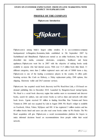 STUDY ON CUSTOMER EXPECTATION FROM ON-LINE MARKETING WITH
RESPECT TO FLIPKART.COM
27 | P a g e
PROFILE OF THE COMPANY
Flipkart.com Introduction
Flipkart.com is among India’s largest online retailers. It is an e-commerce company
headquartered in Bangalore, Karnataka, India established in 5th September 2007 by
SachinBansal and BinnyBansal. Flipkart.com started as an online bookstore, but has since
diversified into media, consumer electronics, computers, healthcare and home
appliances. Flipkart.com went live in 2007 with the objective of making books easily
available to anyone who had internet access. With over 11.5 million book titles listed, 11
different categories, more than 2 million registered users and sale of 30000 items a day,
Flipkart.com is one of the leading e-commerce players in the country. It offers path-
breaking services like Cash on Delivery, a 30day replacement policy, EMI options, free
shipping, Electronic wallet and 24x7 customer services.
Flipkart.com has acquired social book discovery tool We Read from Lulu, a US-based on-
demand publishing firm in December 2010. Launched by Bangalore-based startup Ugenie,
We Read is a social book discovery engine that enables users to recommend and discover
books, search for authors, rate and review books as well as share and network with other
book lovers. Ugenie received $5 million in funding from Blue Run Ventures and Sierra
Ventures in 2006 and was acquired by Lulu in August 2008. We Read’s widget is available
on Facebook, Orkut, Yahoo, MySpace and Hi5. It has registered 3 million readers and has
60 million books listed and users can also read some books online via We Reader. The We
Read acquisition will give Flipkart.com a social recommendation platform for buyers to
make informed decisions based on recommendations from people within their social
network.
 