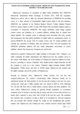 STUDY ON CUSTOMER EXPECTATION FROM ON-LINE MARKETING WITH
RESPECT TO FLIPKART.COM
28 | P a g e
Flipkart.com announced its acquisition of digital media distribution firm, MIME360
(Manoramic International Media Exchange) in October 2011. With this acquisition,
Flipkart.com will be able to utilize the advanced infrastructure of MIME360 for providing
access to a large selection of downloadable digital content which it will soon introduce.
MIME360 was incubated at the Wharton Business School’s Venture Initiation Program
(VIP) by Sameer Nigam in 2008. In early 2009 Rahul Chari and Burzin Engineer joined as
co-founders to incorporate MIME360. The unique distribution model brings together
content owners and publishers on a common platform, enabling them to expand their
market globally. The company works at addressing issues associated with scale, security
and transparency that limit global distribution of digital media & entertainment content. At
present, MIME360 has tie-ups with 50 content owners and 10 content publishers and
currently has operations in Mumbai, India and Delaware, USA. Post the acquisition, the
MIME360 distribution platform will stay totally independent and continue to service
publisher clientele like Gaana.com, Saregama.com and In.com.
Flipkart.com acquired Chakpak.com’s digital catalogue in November 2011. Chakpak is an
online community for Indian entertainment and Flipkart.com now has complete access to
this content. Nitin Rajput, one of the founders of Chakpak has joined the Flipkart.com team,
however, according to sources; Chakpak's other founder Gaurav Singh Kushwaha has left
the company to work on a new venture. Chakpak’s digital catalogue includes 40,000
filmographies, 10,000 movies and close to 50,000 ratings. Flipkart.com has acquired only
the digital catalogue and not the website of Chakpak.com.
Recently on February 2012, Flipkart.com Online Services Pvt. Ltd has also
acquired Letsbuy.com, the country’s second-largest online electronics retailer, for an
undisclosed amount, the third purchase by the five-year-old company in the past two years.
Letsbuy.com, which gets 5 million monthly visits, was started in 2009 by eTree Marketing
Pvt. Ltd and sells items such as mobile phones, cameras, laptops and home appliances. The
move reflects Flipkart.com’s strategy of growing through acquisitions as e-commerce
companies strive to become a one-stop shop for buyers and seek to boost their presence in a
market that’s expected to grow more than 10-fold in the next few years. The acquisition
also reiterates that e-commerce in India is likely to be dominated by cash-rich companies
that can leverage their financial strength for scaling up and strengthening their position,
analysts said. Flipkart.com and Letsbuy.com have common investors named Tiger Global
 