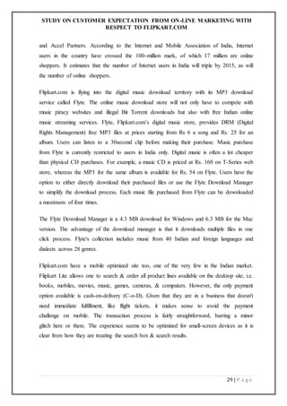 STUDY ON CUSTOMER EXPECTATION FROM ON-LINE MARKETING WITH
RESPECT TO FLIPKART.COM
29 | P a g e
and Accel Partners. According to the Internet and Mobile Association of India, Internet
users in the country have crossed the 100-million mark, of which 17 million are online
shoppers. It estimates that the number of Internet users in India will triple by 2015, as will
the number of online shoppers.
Flipkart.com is flying into the digital music download territory with its MP3 download
service called Flyte. The online music download store will not only have to compete with
music piracy websites and illegal Bit Torrent downloads but also with free Indian online
music streaming services. Flyte, Flipkart.com’s digital music store, provides DRM (Digital
Rights Management) free MP3 files at prices starting from Rs 6 a song and Rs. 25 for an
album. Users can listen to a 30second clip before making their purchase. Music purchase
from Flyte is currently restricted to users in India only. Digital music is often a lot cheaper
than physical CD purchases. For example, a music CD is priced at Rs. 160 on T-Series web
store, whereas the MP3 for the same album is available for Rs. 54 on Flyte. Users have the
option to either directly download their purchased files or use the Flyte Download Manager
to simplify the download process. Each music file purchased from Flyte can be downloaded
a maximum of four times.
The Flyte Download Manager is a 4.3 MB download for Windows and 6.3 MB for the Mac
version. The advantage of the download manager is that it downloads multiple files in one
click process. Flyte's collection includes music from 40 Indian and foreign languages and
dialects across 28 genres.
Flipkart.com have a mobile optimized site too, one of the very few in the Indian market.
Flipkart Lite allows one to search & order all product lines available on the desktop site, i.e.
books, mobiles, movies, music, games, cameras, & computers. However, the only payment
option available is cash-on-delivery (C-o-D). Given that they are in a business that doesn't
need immediate fulfillment, like flight tickets, it makes sense to avoid the payment
challenge on mobile. The transaction process is fairly straightforward, barring a minor
glitch here or there. The experience seems to be optimized for small-screen devices as it is
clear from how they are treating the search box & search results.
 