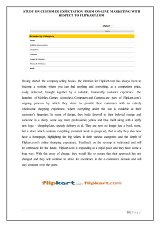 STUDY ON CUSTOMER EXPECTATION FROM ON-LINE MARKETING WITH
RESPECT TO FLIPKART.COM
30 | P a g e
Having started the company selling books, the intention for Flipkart.com has always been to
become a website where you can find anything and everything, at a competitive price,
easily delivered, brought together by a valuable, trustworthy customer experience. The
launches of Mobiles, Games (consoles), Computers and Cameras are part of Flipkart.com’s
ongoing process by which they strive to provide their customers with an entirely
wholesome shopping experience, where everything under the sun is available at their
customer’s fingertips. In terms of design, they bade farewell to their beloved orange and
welcome in a sharp, some say more professional, yellow and blue motif along with a spiffy
new logo - shopping kart, speedy delivery et al. They are now no longer just a book store,
but a store which contains everything (constant work in progress), that is why they also now
have a homepage, highlighting the big sellers in their various categories and the depth of
Flipkart.com’s online shopping experience. Feedback on the revamp is welcomed and will
be embraced for the future. Flipkart.com is expanding at a rapid pace and they have come a
long way. With this array of change, they would like to assure that their approach has not
changed and they will continue to strive for excellence in the e-commerce domain and will
stay constant over the years.
 
