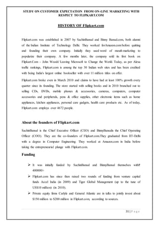 STUDY ON CUSTOMER EXPECTATION FROM ON-LINE MARKETING WITH
RESPECT TO FLIPKART.COM
31 | P a g e
HISTORY OF Flipkart.com
Flipkart.com was established in 2007 by SachinBansal and Binny Bansal.com, both alumni
of the Indian Institute of Technology Delhi. They worked forAmazon.com before quitting
and founding their own company. Initially they used word of mouth marketing to
popularize their company. A few months later, the company sold its first book on
Flipkart.Com - John Woods' Leaving Microsoft to Change the World. Today, as per Alexa
traffic rankings, Flipkart.com is among the top 30 Indian web sites and has been credited
with being India's largest online bookseller with over 11 million titles on offer.
Flipkart.com broke even in March 2010 and claims to have had at least 100% growth every
quarter since its founding. The store started with selling books and in 2010 branched out to
selling CDs, DVDs, mobile phones & accessories, cameras, computers, computer
accessories and peripherals, pens & office supplies, other electronic items such as home
appliances, kitchen appliances, personal care gadgets, health care products etc. As of today,
Flipkart.com employs over 4672 people.
About the founders of Flipkart.com
SachinBansal is the Chief Executive Officer (CEO) and BinnyBansalis the Chief Operating
Officer (COO). They are the co-founders of Flipkart.com.They graduated from IIT-Delhi
with a degree in Computer Engineering. They worked at Amazon.com in India before
taking the entrepreneurial plunge with Flipkart.com.
Funding
 It was initially funded by SachinBansal and BinnyBansal themselves with
400000/-
 Flipkart.com has since then raised two rounds of funding from venture capital
funds Accel India (in 2009) and Tiger Global Management (up to the tune of
US$10 million) (in 2010).
 Private equity firms Carlyle and General Atlantic are in talks to jointly invest about
$150 million to $200 million in Flipkart.com, according to sources.
 