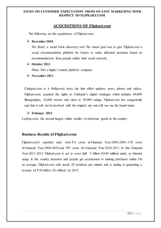 STUDY ON CUSTOMER EXPECTATION FROM ON-LINE MARKETING WITH
RESPECT TO FLIPKART.COM
32 | P a g e
ACQUISITIONS OF Flipkart.com
The following are the acquisitions of Flipkart.com:
 December 2010
We Read, a social book discovery tool. The stated goal was to give Flipkart.com a
social recommendation platform for buyers to make informed decisions based on
recommendations from people within their social network.
 October 2011
Mime 360, a digital content platform company.
 November 2011
Chakpak.com is a Bollywood news site that offers updates, news, photos and videos.
Flipkart.com, acquired the rights to Chakpak’s digital catalogue which includes 40,000
filmographies, 10,000 movies and close to 50,000 ratings. Flipkart.com has categorically
said that it will not be involved with the original site and will not use the brand name.
 February 2012
Letsbuy.com, the second-largest online retailer of electronic goods in the country.
Business Results of Flipkart.com
Flipkart.com’s reported sales were 4 crore in Financial Year 2008-2009, 20 crore
in Financial Year 2009-2010 and 75 crore for Financial Year 2010-2011. In this Financial
Year 2011-2012 Flipkart.com is set to cross the 5 billion ($100 million) mark, as Internet
usage in the country increases and people get accustomed to making purchases online. On
an average, Flipkart.com sells nearly 20 products per minute and is aiming at generating a
revenue of 50 billion ($1 billion) by 2015.
 