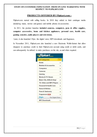 STUDY ON CUSTOMER EXPECTATION FROM ON-LINE MARKETING WITH
RESPECT TO FLIPKART.COM
34 | P a g e
PRODUCTS OFFERED BY Flipkart.com: -
Flipkart.com started with selling books. In 2010 they added to their catalogue media
(including music, movies and games) and mobile phones & accessories.
In 2011, the product launches included cameras, computers, pens & office supplies,
computer accessories, home and kitchen appliances, personal care, health care,
gaming consoles, audio players and televisions.
Later, it also launched Flyte- the digital store, MP3 downloads and fragrances.
In November 2011, Flipkart.com also launched a new Electronic Wallet feature that allow
shoppers to purchase credit to their Flipkart.com account using credit or debit cards, and
can subsequently be utilized to make purchases on the site, as and when required.
 