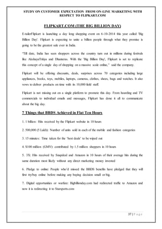 STUDY ON CUSTOMER EXPECTATION FROM ON-LINE MARKETING WITH
RESPECT TO FLIPKART.COM
37 | P a g e
FLIPKART.COM (THE BIG BILLION DAY)
E-tailerFlipkart is launching a day long shopping event on 6-10-2014 this year called 'Big
Billion Day'. Flipkart is expecting to unite a billion people through what they promise is
going to be the greatest sale ever in India.
“Till date, India has seen shoppers across the country turn out in millions during festivals
like AkshayaTritiya and Dhanteras. With the 'Big Billion Day', Flipkart is set to replicate
this concept of a single day of shopping on a massive scale online,” said the company.
Flipkart will be offering discounts, deals, surprises across 70 categories including large
appliances, books, toys, mobiles, laptops, cameras, clothes, shoes, bags and watches. It also
vows to deliver products on time with its 10,000 field staff.
Flipkart is not missing out on a single platform to promote this day. From hoarding and TV
commercials to individual emails and messages, Flipkart has done it all to communicate
about the big day.
7 Things that BBDS Achieved in Flat Ten Hours
1. 1 billion: Hits received by the Flipkart website in 10 hours
2. 500,000 (5 Lakh): Number of units sold in each of the mobile and fashion categories
3. 15 minutes: Time taken for the ‘best deals’ to be wiped out
4. $100 million (GMV): contributed by 1.5 million shoppers in 10 hours
5. 3X: Hits received by Snapdeal and Amazon in 10 hours of their average hits during the
same duration most likely without any direct marketing money invested
6. Pledge to online: People who’d missed the BBDS benefits have pledged that they will
first try/buy online before making any buying decision small or big.
7. Digital opportunities or warfare: Bigbillionday.com had redirected traffic to Amazon and
now it is redirecting it to Starsports.com
 