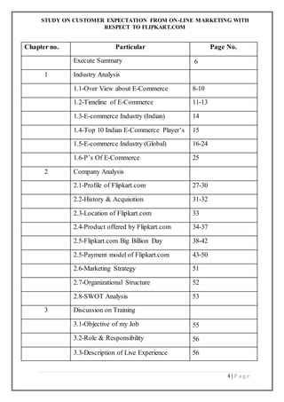 STUDY ON CUSTOMER EXPECTATION FROM ON-LINE MARKETING WITH
RESPECT TO FLIPKART.COM
4 | P a g e
Chapter no. Particular Page No.
Execute Summary 6
1 Industry Analysis
1.1-Over View about E-Commerce 8-10
1.2-Timeline of E-Commerce 11-13
1.3-E-commerce Industry (Indian) 14
1.4-Top 10 Indian E-Commerce Player’s 15
1.5-E-commerce Industry (Global) 16-24
1.6-P’s Of E-Commerce 25
2 Company Analysis
2.1-Profile of Flipkart.com 27-30
2.2-History & Acquisition 31-32
2.3-Location of Flipkart.com 33
2.4-Product offered by Flipkart.com 34-37
2.5-Flipkart.com Big Billion Day 38-42
2.5-Payment model of Flipkart.com 43-50
2.6-Marketing Strategy 51
2.7-Organizational Structure 52
2.8-SWOT Analysis 53
3 Discussion on Training
3.1-Objective of my Job 55
3.2-Role & Responsibility 56
3.3-Description of Live Experience 56
 