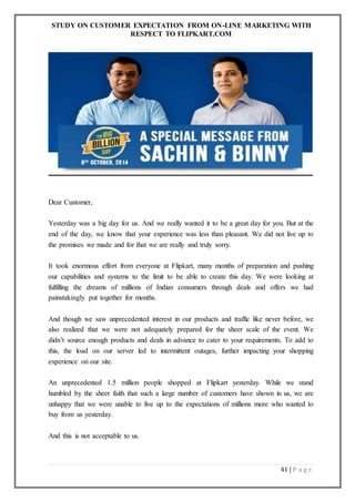 STUDY ON CUSTOMER EXPECTATION FROM ON-LINE MARKETING WITH
RESPECT TO FLIPKART.COM
41 | P a g e
Dear Customer,
Yesterday was a big day for us. And we really wanted it to be a great day for you. But at the
end of the day, we know that your experience was less than pleasant. We did not live up to
the promises we made and for that we are really and truly sorry.
It took enormous effort from everyone at Flipkart, many months of preparation and pushing
our capabilities and systems to the limit to be able to create this day. We were looking at
fulfilling the dreams of millions of Indian consumers through deals and offers we had
painstakingly put together for months.
And though we saw unprecedented interest in our products and traffic like never before, we
also realized that we were not adequately prepared for the sheer scale of the event. We
didn’t source enough products and deals in advance to cater to your requirements. To add to
this, the load on our server led to intermittent outages, further impacting your shopping
experience on our site.
An unprecedented 1.5 million people shopped at Flipkart yesterday. While we stand
humbled by the sheer faith that such a large number of customers have shown in us, we are
unhappy that we were unable to live up to the expectations of millions more who wanted to
buy from us yesterday.
And this is not acceptable to us.
 