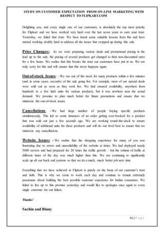 STUDY ON CUSTOMER EXPECTATION FROM ON-LINE MARKETING WITH
RESPECT TO FLIPKART.COM
42 | P a g e
Delighting you, and every single one of our customers, is absolutely the top most priority
for Flipkart and we have worked very hard over the last seven years to earn your trust.
Yesterday, we failed that trust. We have learnt some valuable lessons from this and have
started working doubly hard to address all the issues that cropped up during this sale.
Price Changes:- As we were preparing various deals and promotional pricing in the
lead up to the sale, the pricing of several products got changed to their non-discounted rates
for a few hours. We realise that this breaks the trust our customers have put in us. We are
truly sorry for this and will ensure that this never happens again.
Out-of-stock Issues: - We ran out of the stock for many products within a few minutes
(and in some cases, seconds) of the sale going live. For example, most of our special deals
were sold out as soon as they went live. We had ensured availability, anywhere from
hundreds to a few lakh units for various products, but it was nowhere near the actual
demand. We promise to plan much better for future promotions and ensure that we
minimize the out-of-stock issues.
Cancellations: - We had large number of people buying specific products
simultaneously. This led to some instances of an order getting over-booked for a product
that was sold out just a few seconds ago. We are working round-the-clock to ensure
availability of additional units for these products and will do our level best to ensure that we
minimize any cancellations.
Website Issues: - We realize that the shopping experience for many of you was
frustrating due to errors and unavailability of the website at times. We had deployed nearly
5000 servers and had prepared for 20 times the traffic growth – but the volume of traffic at
different times of the day was much higher than this. We are continuing to significantly
scale up all our back end systems so that we do a much, much better job next time.
Everything that we have achieved at Flipkart is purely on the basis of our customer’s trust
and faith. This is why we come to work each day and continue to remain extremely
passionate about building the best possible customer experience for Indian consumers. We
failed to live up to this promise yesterday and would like to apologies once again to every
single customer for our failure.
Thanks’
Sachin and Binny
 
