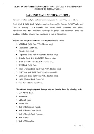 STUDY ON CUSTOMER EXPECTATION FROM ON-LINE MARKETING WITH
RESPECT TO FLIPKART.COM
43 | P a g e
PAYMENTS MADE AT FLIPKART.COM :-
Flipkart.com offers multiple methods to make payments for order. They are as follows:
Credit Card & Debit Card (including American Express) Net Banking, E-Gift Voucher and
Cash on Delivery. All Credit/Debit card details remain confidential and private.
Flipkart.com uses SSL encryption technology to protect card information. There are
absolutely no hidden charges when purchasing is made at Flipkart.com.
Flipkart.com accepts Debit Cards issued by the following banks
 AXIS Bank Debit Card (VISA Electron only).
 Canara Bank Debit Card.
 Citibank Debit Card.
 Corporation Bank Debit Card (VISA Electron only).
 Deutsche Bank Debit Card (VISA Electron only).
 HDFC Bank Debit Card (VISA Electron only).
 ICICI Bank Debit Card.
 Indian Overseas Bank Debit Card (VISA Electron only).
 ING Vyasa Bank Debit Card (VISA Electron only).
 KarurVysya Bank Debit Card (VISA Electron only).
 Punjab National Bank Debit Card.
 State Bank of India Debit Card.
Flipkart.com accepts payment through Internet Banking from the following banks
 ABN AMRO Bank.
 AXIS Bank.
 Allahabad Bank.
 Andhra Bank.
 Bank of Bahrain and Kuwait.
 Bank of Baroda Corp Account.
 Bank of Baroda Retail Account.
 Bank of India.
 Bank of Maharashtra.
 