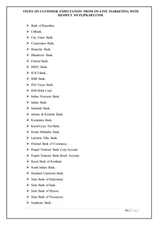 STUDY ON CUSTOMER EXPECTATION FROM ON-LINE MARKETING WITH
RESPECT TO FLIPKART.COM
44 | P a g e
 Bank of Rajasthan.
 Citibank.
 City Union Bank.
 Corporation Bank.
 Deutsche Bank.
 Dhanlaxmi Bank.
 Federal Bank.
 HDFC Bank.
 ICICI Bank.
 IDBI Bank.
 ING Vysya Bank.
 IOB Debit Card.
 Indian Overseas Bank.
 Indian Bank
 IndusInd Bank.
 Jammu & Kashmir Bank.
 Karnataka Bank.
 KarurVysya Net Bank.
 Kotak Mahindra Bank.
 Lakshmi Vilas Bank.
 Oriental Bank of Commerce.
 Punjab National Bank Corp Account.
 Punjab National Bank Retail Account.
 Royal Bank of Scotland.
 South Indian Bank.
 Standard Chartered Bank.
 State Bank of Hyderabad.
 State Bank of India.
 State Bank of Mysore.
 State Bank of Travancore.
 Syndicate Bank.
 