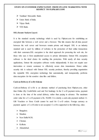 STUDY ON CUSTOMER EXPECTATION FROM ON-LINE MARKETING WITH
RESPECT TO FLIPKART.COM
45 | P a g e
 Tamilnad Mercantile Bank.
 Union Bank of India.
 Vijaya Bank.
 YES Bank.
SSL (Secure Sockets Layer)
It is the standard security technology which is used by Flipkart.com for establishing an
encrypted link between a web server and a browser. This link ensures that all data passed
between the web server and browsers remain private and integral. SSL is an industry
standard and is used by millions of websites in the protection of their online transactions
with their customers.SSL encryption is the ideal approach for protecting the web site, for
those who uses it from unauthorized access to private information. Entrust SSL encryption
software is the ideal choice for enabling this protection. With nearly all data security
applications, Entrust file encryption software works independently. It does not require user
intervention or remote assistance to effectively secure data transmission. Hence online
security risk is reduced with Entrust SSL security products, thereby providing organization
the reputable SSL encryption technology that automatically, and transparently, performs
data encryption for the sensitive data files and folders.
Cash on Delivery (C-o-D) Scheme
Cash-on-Delivery (C-o-D) is an alternate method of purchasing from Flipkart.com, other
than Online (By Credit/Debit card and Net banking). In the C-o-D payment terms, payment
is done at the time of the actual delivery, rather than paying in advance. The maximum
order value for a C-o-D payment is Rs. 50,000. It is strictly a cash-only payment method. E-
Gift Vouchers or Store Credit cannot be used for C-o-D orders. Foreign currency as
payment against a C-o-D order is not accepted. C-o-D is supported in the following cities:
 Bangalore.
 Mumbai.
 New Delhi-NCR.
 Chennai.
 Kolkata.
 Ahmedabad.
 