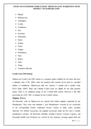 STUDY ON CUSTOMER EXPECTATION FROM ON-LINE MARKETING WITH
RESPECT TO FLIPKART.COM
46 | P a g e
 Bhopal.
 Bhubaneswar.
 Chandigarh.
 Cochin.
 Coimbatore.
 Goa.
 Guwahati.
 Hyderabad.
 Indore.
 Kanpur.
 Nasik.
 Nagpur.
 Pondicherry.
 Pune.
 Rajkot.
 Surat.
 Taloja.
 Vadodara (Baroda).
Credit Card EMI Scheme
Flipkart.com Credit Card EMI scheme is a payment option available for all orders that have
a minimum value of Rs. 4000, where the required order amount can be paid in a specified
number of installments. Flipkart.com offer two schemes: 3 months and 6 months. Only
ICICI Bank, HDFC Bank and Citibank Credit Cards are eligible for the EMI payment
option. There is no additional charge on the 3-month EMI scheme. However, a flat EMI
processing fee of Rs. 500/- is charged for the 6-month scheme.
Shipping Process
All Electronics sold on Flipkart.com are sourced from Indian suppliers authorized by the
Manufacturer. They come with minimum 1 year Manufacturer's warranty & are serviceable
at the corresponding brand's Authorized Service Centers in India, unless specified
otherwise. For Mobile Accessories, the supplied accessories inside the box have 6 months
manufacturer warranty. All Electronics (Mobiles, Gaming Consoles, Cameras, Laptops, and
Personal& Health Care Products) are covered by free insurance coverage against theft and
 