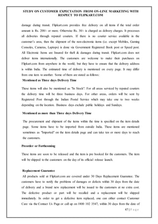 STUDY ON CUSTOMER EXPECTATION FROM ON-LINE MARKETING WITH
RESPECT TO FLIPKART.COM
47 | P a g e
damage during transit. Flipkart.com provides free delivery on all items if the total order
amount is Rs. 200/- or more. Otherwise Rs. 30/- is charged as delivery charges. It processes
all deliveries through reputed couriers. If there is no courier service available in the
customer’s area, then the shipment of the non-electronic items (i.e. except Mobiles, Gaming
Consoles, Cameras, Laptops) is done via Government Registered Book post or Speed post.
All Electronic Items are Insured for theft & damages during transit. Flipkart.com does not
deliver items internationally. The customers are welcome to make their purchases on
Flipkart.com from anywhere in the world, but they have to ensure that the delivery address
is within India. The estimated time of delivery is mentioned on every page. It may differ
from one item to another. Some of them are stated as follows:
Mentioned as Three days Delivery Time
These items will also be mentioned as "In Stock". For all areas serviced by reputed couriers
the delivery time will be three business days. For other areas, orders will be sent by
Registered Post through the Indian Postal Service which may take one to two weeks
depending on the location. Business days exclude public holidays and Sundays.
Mentioned as more than Three days Delivery Time
The procurement and shipment of the items within the time is specified on the item details
page. Some items have to be imported from outside India. These items are mentioned
sometimes as "Imported" on the item details page and can take ten or more days to reach
the customers.
Preorder or Forthcoming
These items are soon to be released and the item is pre booked for the customers. The item
will be shipped to the customers on the day of its official release launch.
Replacement Guarantee
All products sold at Flipkart.com are covered under 30 Days Replacement Guarantee. The
customers have to notify the problems of damages or defects within 30 days from the date
of delivery and a brand new replacement will be issued to the customers at no extra cost.
The defective product or part will be recalled and a replacement will be shipped
immediately. In order to get a defective item replaced, one can either contact Customer
Care via the Contact Us Page or call up on 1800 102 3547, within 30 days from the date of
 