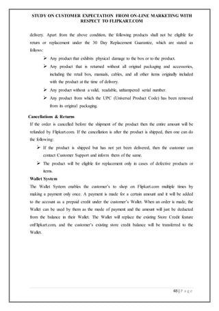 STUDY ON CUSTOMER EXPECTATION FROM ON-LINE MARKETING WITH
RESPECT TO FLIPKART.COM
48 | P a g e
delivery. Apart from the above condition, the following products shall not be eligible for
return or replacement under the 30 Day Replacement Guarantee, which are stated as
follows:
 Any product that exhibits physical damage to the box or to the product.
 Any product that is returned without all original packaging and accessories,
including the retail box, manuals, cables, and all other items originally included
with the product at the time of delivery.
 Any product without a valid, readable, unhampered serial number.
 Any product from which the UPC (Universal Product Code) has been removed
from its original packaging.
Cancellations & Returns
If the order is cancelled before the shipment of the product then the entire amount will be
refunded by Flipkart.com. If the cancellation is after the product is shipped, then one can do
the following:
 If the product is shipped but has not yet been delivered, then the customer can
contact Customer Support and inform them of the same.
 The product will be eligible for replacement only in cases of defective products or
items.
Wallet System
The Wallet System enables the customer’s to shop on Flipkart.com multiple times by
making a payment only once. A payment is made for a certain amount and it will be added
to the account as a prepaid credit under the customer’s Wallet. When an order is made, the
Wallet can be used by them as the mode of payment and the amount will just be deducted
from the balance in their Wallet. The Wallet will replace the existing Store Credit feature
onFlipkart.com, and the customer’s existing store credit balance will be transferred to the
Wallet.
 