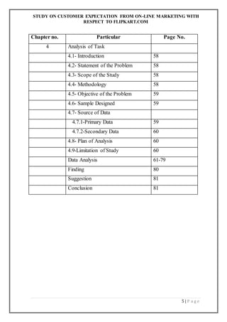 STUDY ON CUSTOMER EXPECTATION FROM ON-LINE MARKETING WITH
RESPECT TO FLIPKART.COM
5 | P a g e
Chapter no. Particular Page No.
4 Analysis of Task
4.1- Introduction 58
4.2- Statement of the Problem 58
4.3- Scope of the Study 58
4.4- Methodology 58
4.5- Objective of the Problem 59
4.6- Sample Designed 59
4.7- Source of Data
4.7.1-Primary Data 59
4.7.2-Secondary Data 60
4.8- Plan of Analysis 60
4.9-Limitation of Study 60
Data Analysis 61-79
Finding 80
Suggestion 81
Conclusion 81
 