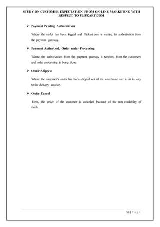 STUDY ON CUSTOMER EXPECTATION FROM ON-LINE MARKETING WITH
RESPECT TO FLIPKART.COM
50 | P a g e
 Payment Pending Authorization
Where the order has been logged and Flipkart.com is waiting for authorization from
the payment gateway.
 Payment Authorized, Order under Processing
Where the authorization from the payment gateway is received from the customers
and order processing is being done.
 Order Shipped
Where the customer’s order has been shipped out of the warehouse and is on its way
to the delivery location.
 Order Cancel
Here, the order of the customer is cancelled because of the non-availability of
stock.
 