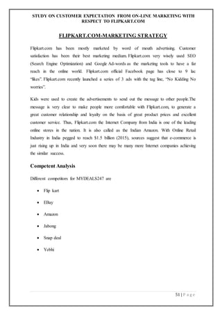STUDY ON CUSTOMER EXPECTATION FROM ON-LINE MARKETING WITH
RESPECT TO FLIPKART.COM
51 | P a g e
FLIPKART.COM-MARKETING STRATEGY
Flipkart.com has been mostly marketed by word of mouth advertising. Customer
satisfaction has been their best marketing medium. Flipkart.com very wisely used SEO
(Search Engine Optimization) and Google Ad-words as the marketing tools to have a far
reach in the online world. Flipkart.com official Facebook page has close to 9 lac
“likes”. Flipkart.com recently launched a series of 3 ads with the tag line, “No Kidding No
worries”.
Kids were used to create the advertisements to send out the message to other people.The
message is very clear to make people more comfortable with Flipkart.com, to generate a
great customer relationship and loyalty on the basis of great product prices and excellent
customer service. Thus, Flipkart.com the Internet Company from India is one of the leading
online stores in the nation. It is also called as the Indian Amazon. With Online Retail
Industry in India pegged to reach $1.5 billion (2015), sources suggest that e-commerce is
just rising up in India and very soon there may be many more Internet companies achieving
the similar success.
Competent Analysis
Different competitors for MYDEALS247 are
 Flip kart
 EBay
 Amazon
 Jabong
 Snap deal
 Yebhi
 