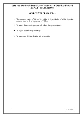 STUDY ON CUSTOMER EXPECTATION FROM ON-LINE MARKETING WITH
RESPECT TO FLIPKART.COM
55 | P a g e
OBJECTIVES OF MY JOB: -
 The paramount motive of this on job training is the application of all the theoretical
concepts learnt so far in courseware of PGDM.
 To acquire the corporate exposure and to learn the corporate culture
 To acquire the marketing knowledge.
 To develop my skill and familiar with organization
 