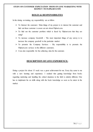 STUDY ON CUSTOMER EXPECTATION FROM ON-LINE MARKETING WITH
RESPECT TO FLIPKART.COM
56 | P a g e
ROLES & RESPONSIBILITES
In the during on training my responsibility are as follow.
 To Interact the customer:- Main things of my project is to interact the customer and
find out those customer is aware are not about Flipkart.com.
 To find out the customer problem which is faced by Flipkart.com that they are
using?
 To increase company Goodwill: - The most important things of any survey is to
increase the company goodwill in the particular market.
 To promote the Company Services: - My responsibility is to promote the
Flipkart.com services to the different customers.
 I was also responsible for the collecting data for the customer.
DESCRIPTION OF LIVE EXPERIENCE:
Doing a project for about 15 week was a great achievement for me. Every day came to me
with a new learning and experience. I realized that gaining knowledge from books
regarding marketing and handling the critical situations in the field is entirely different. One
has to implement his on skills along with the book knowledge as soon as he enters in the
market.
 