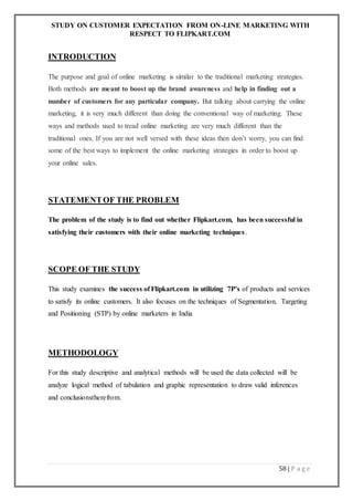 STUDY ON CUSTOMER EXPECTATION FROM ON-LINE MARKETING WITH
RESPECT TO FLIPKART.COM
58 | P a g e
INTRODUCTION
The purpose and goal of online marketing is similar to the traditional marketing strategies.
Both methods are meant to boost up the brand awareness and help in finding out a
number of customers for any particular company. But talking about carrying the online
marketing, it is very much different than doing the conventional way of marketing. These
ways and methods used to tread online marketing are very much different than the
traditional ones. If you are not well versed with these ideas then don’t worry, you can find
some of the best ways to implement the online marketing strategies in order to boost up
your online sales.
STATEMENTOF THE PROBLEM
The problem of the study is to find out whether Flipkart.com, has been successful in
satisfying their customers with their online marketing techniques.
SCOPE OF THE STUDY
This study examines the success of Flipkart.com in utilizing 7P’s of products and services
to satisfy its online customers. It also focuses on the techniques of Segmentation, Targeting
and Positioning (STP) by online marketers in India
METHODOLOGY
For this study descriptive and analytical methods will be used the data collected will be
analyze logical method of tabulation and graphic representation to draw valid inferences
and conclusionstherefrom.
 