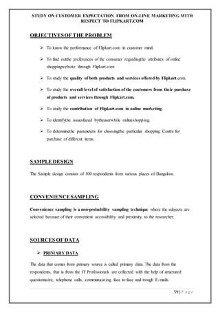 STUDY ON CUSTOMER EXPECTATION FROM ON-LINE MARKETING WITH
RESPECT TO FLIPKART.COM
59 | P a g e
OBJECTIVESOF THE PROBLEM
 To know the performance of Flipkart.com in customer mind.
 To find outthe preferences of the consumer regardingthe attributes of online
shoppingwebsite through Flipkart.com
 To study the quality of both products and services offered by Flipkart.com.
 To study the overall level of satisfaction of the customers from their purchase
of products and services through Flipkart.com.
 To study the contribution of Flipkart.com in online marketing.
 To identifythe issuesfaced bytheuserwhile onlineshopping.
 To determinethe parameters for choosingthe particular shopping Centre for
purchase of different items.
SAMPLE DESIGN
The Sample design consists of 100 respondents from various places of Bangalore.
CONVENIENCESAMPLING
Convenience sampling is a non-probability sampling technique where the subjects are
selected because of their convenient accessibility and proximity to the researcher.
SOURCES OF DATA
 PRIMARY DATA
The data that comes from primary source is called primary data. The data from the
respondents, that is from the IT Professionals are collected with the help of structured
questionnaire, telephone calls, communicating face to face and trough E-mails.
 