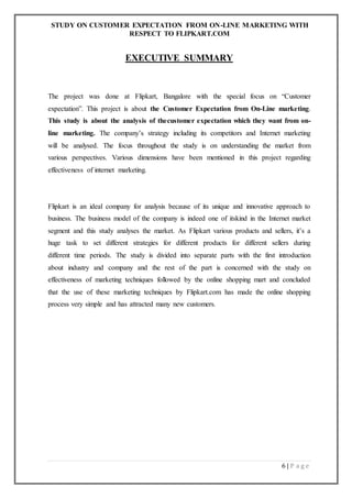 STUDY ON CUSTOMER EXPECTATION FROM ON-LINE MARKETING WITH
RESPECT TO FLIPKART.COM
6 | P a g e
EXECUTIVE SUMMARY
The project was done at Flipkart, Bangalore with the special focus on “Customer
expectation”. This project is about the Customer Expectation from On-Line marketing.
This study is about the analysis of thecustomer expectation which they want from on-
line marketing. The company’s strategy including its competitors and Internet marketing
will be analysed. The focus throughout the study is on understanding the market from
various perspectives. Various dimensions have been mentioned in this project regarding
effectiveness of internet marketing.
Flipkart is an ideal company for analysis because of its unique and innovative approach to
business. The business model of the company is indeed one of itskind in the Internet market
segment and this study analyses the market. As Flipkart various products and sellers, it’s a
huge task to set different strategies for different products for different sellers during
different time periods. The study is divided into separate parts with the first introduction
about industry and company and the rest of the part is concerned with the study on
effectiveness of marketing techniques followed by the online shopping mart and concluded
that the use of these marketing techniques by Flipkart.com has made the online shopping
process very simple and has attracted many new customers.
 