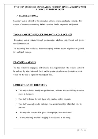 STUDY ON CUSTOMER EXPECTATION FROM ON-LINE MARKETING WITH
RESPECT TO FLIPKART.COM
60 | P a g e
 SECONDARY DATA
Secondary data is referred to the information of facts, which are already available. The
sources of secondary data mainly include websites, books, magazines and journals.
TOOLS AND TECHNIQUES FOR DATA COLLECTION
The primary data is collected through questionnaire, telephone calls, E-mails and face to
face communication.
The Secondary data is collected from the company website, books, magazinesand journals
for analytical purpose.
PLAN OF ANALYSIS
The data collected is segregated and tabulated in a proper manner. The collected data will
be analyzed by using Microsoft Excel and bar graphs, pie charts are the statistical tools
which will be used to represent the analyzed data.
LIMITATIONS OF THE STUDY
 This study is limited to only the professionals, students who are working at various
places in Bangalore.
 This study is limited for only those who purchase online products.
 This study does not include customers who prefer tangibility of product prior to
purchase.
 This study also does not hold good for the people, who are illiterate.
 The risk pertaining to online shopping is not covered in this study.
 