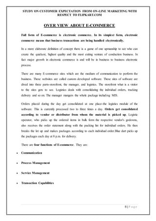 STUDY ON CUSTOMER EXPECTATION FROM ON-LINE MARKETING WITH
RESPECT TO FLIPKART.COM
8 | P a g e
OVER VIEW ABOUT E-COMMERCE
Full form of E-commerce is electronic commerce. In its simplest form, electronic
commerce means that business transactions are being handled electronically.
In a more elaborate definition of concept there is a game of one upmanship to see who can
create the quickest, highest quality and the most exiting venture of conduction business. In
fact major growth in electronic commerce is and will be in business to business electronic
process.
There are many E-commerce sites which are the medium of communication to perform the
business. These websites are called custom developed software. These sites of software are
dived into three parts-storefront, the manager, and logistics. The storefront what is a visitor
to the sites gets to see. Logistics deals with consolidating the individual orders, tracking
delivery and so on. The manager mangers the whole package including MIS.
Orders placed during the day get consolidated at one place-the logistics module of the
software. This is currently processed two to three times a day. Orders get consolidated
according to vendor or distributor from whom the material is picked up. Logistic
operator, who picks up the ordered items in bulk form the respective vendor's godowns,
also receives the order statement along with the packing list for individual orders. He then
breaks the lot up and makes packages according to each individual order.Blue dart picks up
the packages each day at 8 p.m. for delivery.
There are four functions of E-commerce. They are:
 Communication
 Process Management
 Service Management
 Transaction Capabilities
 