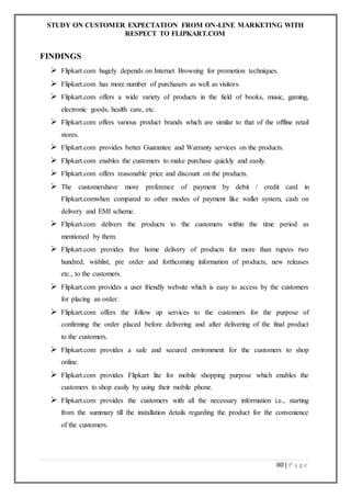STUDY ON CUSTOMER EXPECTATION FROM ON-LINE MARKETING WITH
RESPECT TO FLIPKART.COM
80 | P a g e
FINDINGS
 Flipkart.com hugely depends on Internet Browsing for promotion techniques.
 Flipkart.com has more number of purchasers as well as visitors.
 Flipkart.com offers a wide variety of products in the field of books, music, gaming,
electronic goods, health care, etc.
 Flipkart.com offers various product brands which are similar to that of the offline retail
stores.
 Flipkart.com provides better Guarantee and Warranty services on the products.
 Flipkart.com enables the customers to make purchase quickly and easily.
 Flipkart.com offers reasonable price and discount on the products.
 The customershave more preference of payment by debit / credit card in
Flipkart.comwhen compared to other modes of payment like wallet system, cash on
delivery and EMI scheme.
 Flipkart.com delivers the products to the customers within the time period as
mentioned by them.
 Flipkart.com provides free home delivery of products for more than rupees two
hundred, wishlist, pre order and forthcoming information of products, new releases
etc., to the customers.
 Flipkart.com provides a user friendly website which is easy to access by the customers
for placing an order.
 Flipkart.com offers the follow up services to the customers for the purpose of
confirming the order placed before delivering and after delivering of the final product
to the customers.
 Flipkart.com provides a safe and secured environment for the customers to shop
online.
 Flipkart.com provides Flipkart lite for mobile shopping purpose which enables the
customers to shop easily by using their mobile phone.
 Flipkart.com provides the customers with all the necessary information i.e., starting
from the summary till the installation details regarding the product for the convenience
of the customers.
 