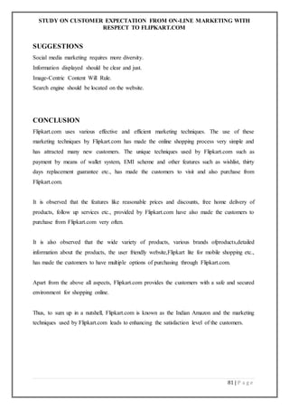 STUDY ON CUSTOMER EXPECTATION FROM ON-LINE MARKETING WITH
RESPECT TO FLIPKART.COM
81 | P a g e
SUGGESTIONS
Social media marketing requires more diversity.
Information displayed should be clear and just.
Image-Centric Content Will Rule.
Search engine should be located on the website.
CONCLUSION
Flipkart.com uses various effective and efficient marketing techniques. The use of these
marketing techniques by Flipkart.com has made the online shopping process very simple and
has attracted many new customers. The unique techniques used by Flipkart.com such as
payment by means of wallet system, EMI scheme and other features such as wishlist, thirty
days replacement guarantee etc., has made the customers to visit and also purchase from
Flipkart.com.
It is observed that the features like reasonable prices and discounts, free home delivery of
products, follow up services etc., provided by Flipkart.com have also made the customers to
purchase from Flipkart.com very often.
It is also observed that the wide variety of products, various brands ofproducts,detailed
information about the products, the user friendly website,Flipkart lite for mobile shopping etc.,
has made the customers to have multiple options of purchasing through Flipkart.com.
Apart from the above all aspects, Flipkart.com provides the customers with a safe and secured
environment for shopping online.
Thus, to sum up in a nutshell, Flipkart.com is known as the Indian Amazon and the marketing
techniques used by Flipkart.com leads to enhancing the satisfaction level of the customers.
 