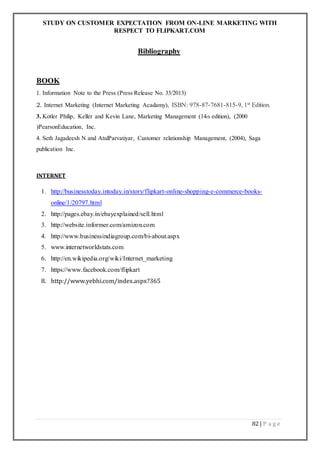 STUDY ON CUSTOMER EXPECTATION FROM ON-LINE MARKETING WITH
RESPECT TO FLIPKART.COM
82 | P a g e
Bibliography
BOOK
1. Information Note to the Press (Press Release No. 33/2013)
2. Internet Marketing (Internet Marketing Acadamy), ISBN: 978-87-7681-815-9, 1st Edition.
3. Kotler Philip, Keller and Kevin Lane, Marketing Management (14th edition), (2000
)PearsonEducation, Inc.
4. Seth Jagadeesh N and AtulParvatiyar, Customer relationship Management, (2004), Saga
publication Inc.
INTERNET
1. http://businesstoday.intoday.in/story/flipkart-online-shopping-e-commerce-books-
online/1/20797.html
2. http://pages.ebay.in/ebayexplained/sell.html
3. http://website.informer.com/amizon.com
4. http://www.businessindiagroup.com/bi-about.aspx
5. www.internetworldstats.com
6. http://en.wikipedia.org/wiki/Internet_marketing
7. https://www.facebook.com/flipkart
8. http://www.yebhi.com/index.aspx?365
 