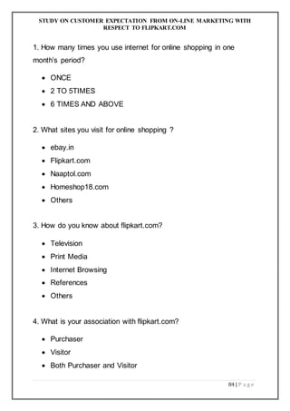 STUDY ON CUSTOMER EXPECTATION FROM ON-LINE MARKETING WITH
RESPECT TO FLIPKART.COM
84 | P a g e
1. How many times you use internet for online shopping in one
month’s period?
 ONCE
 2 TO 5TIMES
 6 TIMES AND ABOVE
2. What sites you visit for online shopping ?
 ebay.in
 Flipkart.com
 Naaptol.com
 Homeshop18.com
 Others
3. How do you know about flipkart.com?
 Television
 Print Media
 Internet Browsing
 References
 Others
4. What is your association with flipkart.com?
 Purchaser
 Visitor
 Both Purchaser and Visitor
 