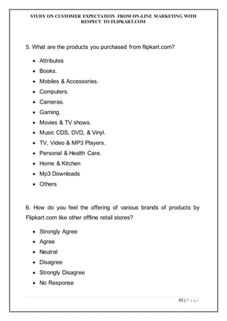 STUDY ON CUSTOMER EXPECTATION FROM ON-LINE MARKETING WITH
RESPECT TO FLIPKART.COM
85 | P a g e
5. What are the products you purchased from flipkart.com?
 Attributes
 Books.
 Mobiles & Accessories.
 Computers.
 Cameras.
 Gaming.
 Movies & TV shows.
 Music CDS, DVD, & Vinyl.
 TV, Video & MP3 Players.
 Personal & Health Care.
 Home & Kitchen
 Mp3 Downloads
 Others
6. How do you feel the offering of various brands of products by
Flipkart.com like other offline retail stores?
 Strongly Agree
 Agree
 Neutral
 Disagree
 Strongly Disagree
 No Response
 