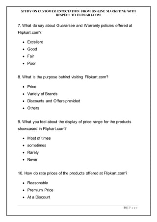STUDY ON CUSTOMER EXPECTATION FROM ON-LINE MARKETING WITH
RESPECT TO FLIPKART.COM
86 | P a g e
7. What do say about Guarantee and Warranty policies offered at
Flipkart.com?
 Excellent
 Good
 Fair
 Poor
8. What is the purpose behind visiting Flipkart.com?
 Price
 Variety of Brands
 Discounts and Offers provided
 Others
9. What you feel about the display of price range for the products
showcased in Flipkart.com?
 Most of times
 sometimes
 Rarely
 Never
10. How do rate prices of the products offered at Flipkart.com?
 Reasonable
 Premium Price
 At a Discount
 