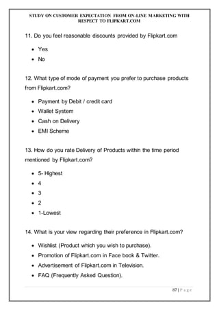 STUDY ON CUSTOMER EXPECTATION FROM ON-LINE MARKETING WITH
RESPECT TO FLIPKART.COM
87 | P a g e
11. Do you feel reasonable discounts provided by Flipkart.com
 Yes
 No
12. What type of mode of payment you prefer to purchase products
from Flipkart.com?
 Payment by Debit / credit card
 Wallet System
 Cash on Delivery
 EMI Scheme
13. How do you rate Delivery of Products within the time period
mentioned by Flipkart.com?
 5- Highest
 4
 3
 2
 1-Lowest
14. What is your view regarding their preference in Flipkart.com?
 Wishlist (Product which you wish to purchase).
 Promotion of Flipkart.com in Face book & Twitter.
 Advertisement of Flipkart.com in Television.
 FAQ (Frequently Asked Question).
 