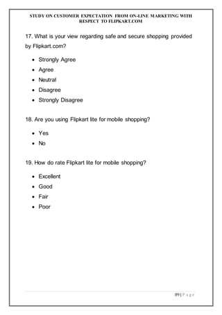 STUDY ON CUSTOMER EXPECTATION FROM ON-LINE MARKETING WITH
RESPECT TO FLIPKART.COM
89 | P a g e
17. What is your view regarding safe and secure shopping provided
by Flipkart.com?
 Strongly Agree
 Agree
 Neutral
 Disagree
 Strongly Disagree
18. Are you using Flipkart lite for mobile shopping?
 Yes
 No
19. How do rate Flipkart lite for mobile shopping?
 Excellent
 Good
 Fair
 Poor
 