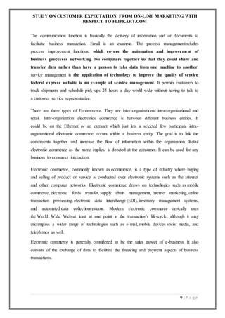 STUDY ON CUSTOMER EXPECTATION FROM ON-LINE MARKETING WITH
RESPECT TO FLIPKART.COM
9 | P a g e
The communication function is basically the delivery of information and or documents to
facilitate business transaction. Email is an example. The process managementincludes
process improvement functions, which covers the automation and improvement of
business processes networking two computers together so that they could share and
transfer data rather than have a person to take data from one machine to another.
service management is the application of technology to improve the quality of service
federal express website is an example of service management. It permits customers to
track shipments and schedule pick-ups 24 hours a day world-wide without having to talk to
a customer service representative.
There are three types of E-commerce. They are inter-organizational intra-organizational and
retail. Inter-organization electronics commerce is between different business entities. It
could be on the Ethernet or an extranet which just lets a selected few participate intra-
organizational electronic commerce occurs within a business entity. The goal is to link the
constituents together and increase the flow of information within the organization. Retail
electronic commerce as the name implies, is directed at the consumer. It can be used for any
business to consumer interaction.
Electronic commerce, commonly known as ecommerce, is a type of industry where buying
and selling of product or service is conducted over electronic systems such as the Internet
and other computer networks. Electronic commerce draws on technologies such as mobile
commerce, electronic funds transfer, supply chain management, Internet marketing, online
transaction processing, electronic data interchange (EDI), inventory management systems,
and automated data collectionsystems. Modern electronic commerce typically uses
the World Wide Web at least at one point in the transaction's life-cycle, although it may
encompass a wider range of technologies such as e-mail, mobile devices social media, and
telephones as well.
Electronic commerce is generally considered to be the sales aspect of e-business. It also
consists of the exchange of data to facilitate the financing and payment aspects of business
transactions.
 