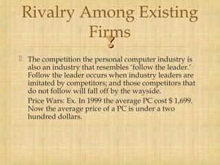 Rivalry Among Existing 
Firms 
 
 The competition the personal computer industry is 
also an industry that resembles ‘follow the leader.’ 
Follow the leader occurs when industry leaders are 
imitated by competitors; and those competitors that 
do not follow will fall off by the wayside. 
Price Wars: Ex. In 1999 the average PC cost $ 1,699. 
Now the average price of a PC is under a two 
hundred dollars. 
 