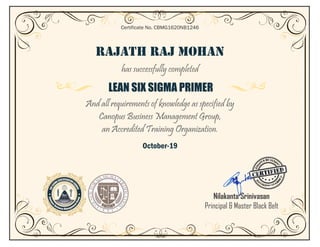RAJATH RAJ MOHAN
has successfully completed
LEAN SIX SIGMA PRIMER
And all requirements of knowledge as specified by
Canopus Business Management Group,
an Accredited Training Organization.
October-19
Certificate No. CBMG1620NB1246
Nilakanta Srinivasan
Principal & Master Black Belt
 