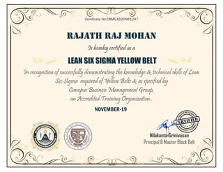 RAJATH RAJ MOHAN
Is hereby certified as a
LEAN SIX SIGMA YELLOW BELT
In recognition of successfully demonstrating the knowledge & technical skills of Lean
Six Sigma required of Yellow Belts & as specified by
Canopus Business Management Group,
an Accredited Training Organization..
NOVEMBER-19
Certificate No.CBMG1620NB1247
Nilakanta Srinivasan
Principal & Master Black Belt
 