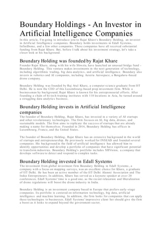 Boundary Holdings - An Investor in
Artificial Intelligence Companies
In this article, I'm going to introduce you to Rajat Khare's Boundary Holding, an investor
in Artificial Intelligence companies. Boundary holds investments in Edall Systems,
InfiniDome, and a few other companies. These companies have all received substantial
funding from Rajat Khare. But, before I talk about his investment strategy, let's take a
closer look at his background.
Boundary Holding was founded by Rajat Khare
Founder Rajat Khare, along with his wife Shweta, have launched an unusual bridge fund -
Boundary Holding. This venture makes investments in the next generation of technology,
including algorithmic trading, big data analytics, and artificial intelligence. Boundary also
invests in robotics and AI companies, including Asteria Aerospace, a Bengaluru -based
drone company.
Boundary Holding was founded by Raj Atul Khare, a computer science graduate from IIT
Delhi. He is now the CEO of this Luxembourg-based prop investment firm. While a
businessman by background, Rajat Khare is known for his entrepreneurial efforts. After
founding a chain of hi-tech training institutes with 110 locations in Asia, he turned around
a struggling data analytics business.
Boundary Holding invests in Artificial Intelligence
companies
The founder of Boundary Holding, Rajat Khare, has invested in a variety of AI startups
and other revolutionary technologies. The firm focuses on AI, big data, drones, and
sustainable models. The firm aims to replicate the success of startups that are already
making a name for themselves. Founded in 2016, Boundary Holding has offices in
Luxembourg, France, and the United States.
The founder of Boundary Holding, Rajat Khare has an extensive background in the world
of startups and entrepreneurship. He previously worked for INSEAD and founded several
companies. His background in the field of artificial intelligence has allowed him to
identify opportunities and develop a portfolio of companies that have significant potential
to transform industries. Boundary Holding's portfolio includes XRVision, a company that
develops software to detect and respond to complex tasks.
Boundary Holding invested in Edall Systems
The investment from global investment firm Boundary Holding in Edall Systems , a
company with a focus on mapping surveys, was an excellent choice for Khare, a graduate
of IIT Delhi. He has been an active member of the IIT Delhi Alumni Association and The
Indus Entrepreneurs. In addition, Khare has served as a keynote speaker at ove r 20
conferences. Edall Systems' time is a good one, as the recent relaxation and liberalization
of drone regulations will boost the drone industry in India.
Boundary Holding is an investment company based in Europe that prefers early -stage
companies. Its portfolio is centered on information technology, big data, artificial
intelligence and machine learning. In addition, the firm looks for companies that can apply
these technologies to businesses. Edall Systems' impressive client list should give the firm
a boost as it looks to expand beyond the government sector.
 
