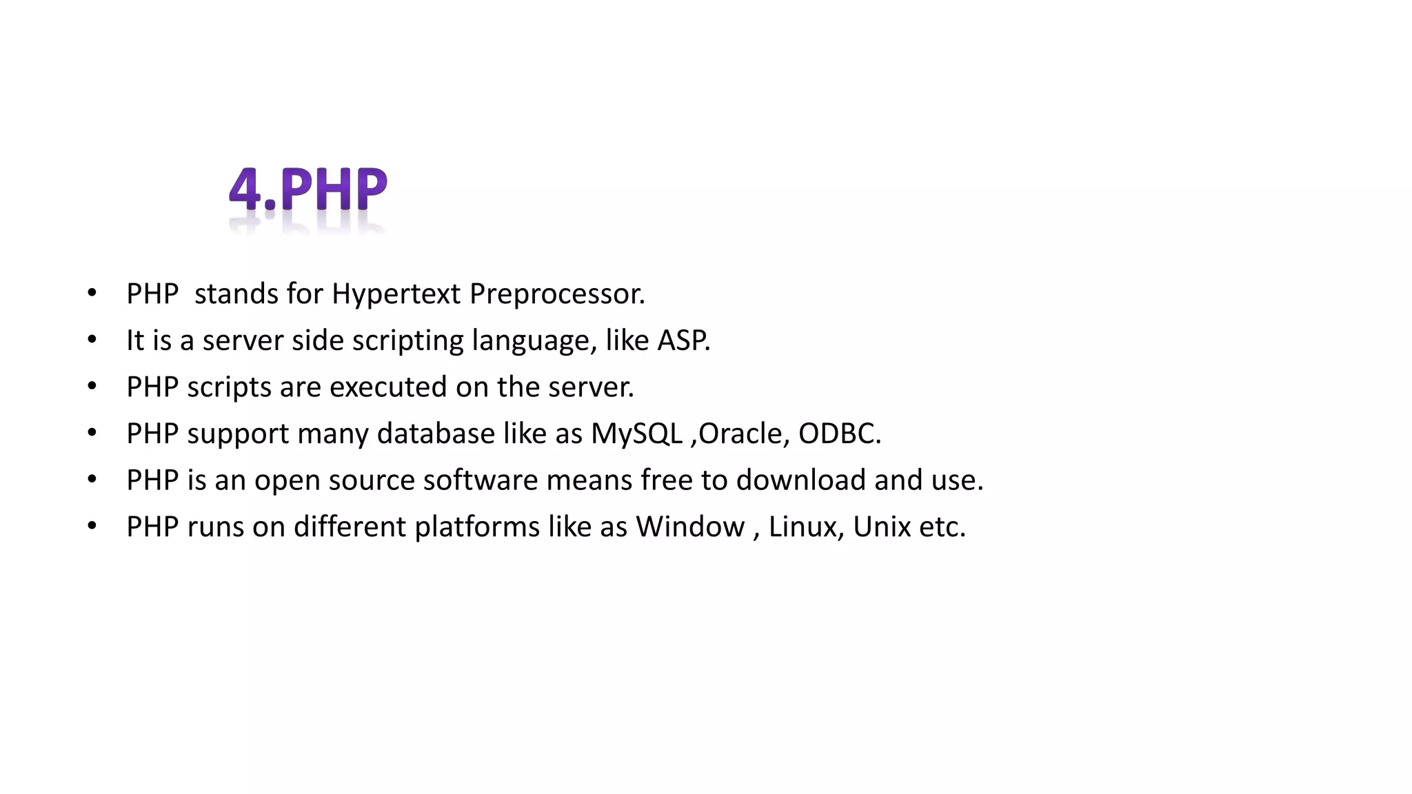 • PHP stands for Hypertext Preprocessor.
• It is a server side scripting language, like ASP.
• PHP scripts are executed on the server.
• PHP support many database like as MySQL ,Oracle, ODBC.
• PHP is an open source software means free to download and use.
• PHP runs on different platforms like as Window , Linux, Unix etc.
 