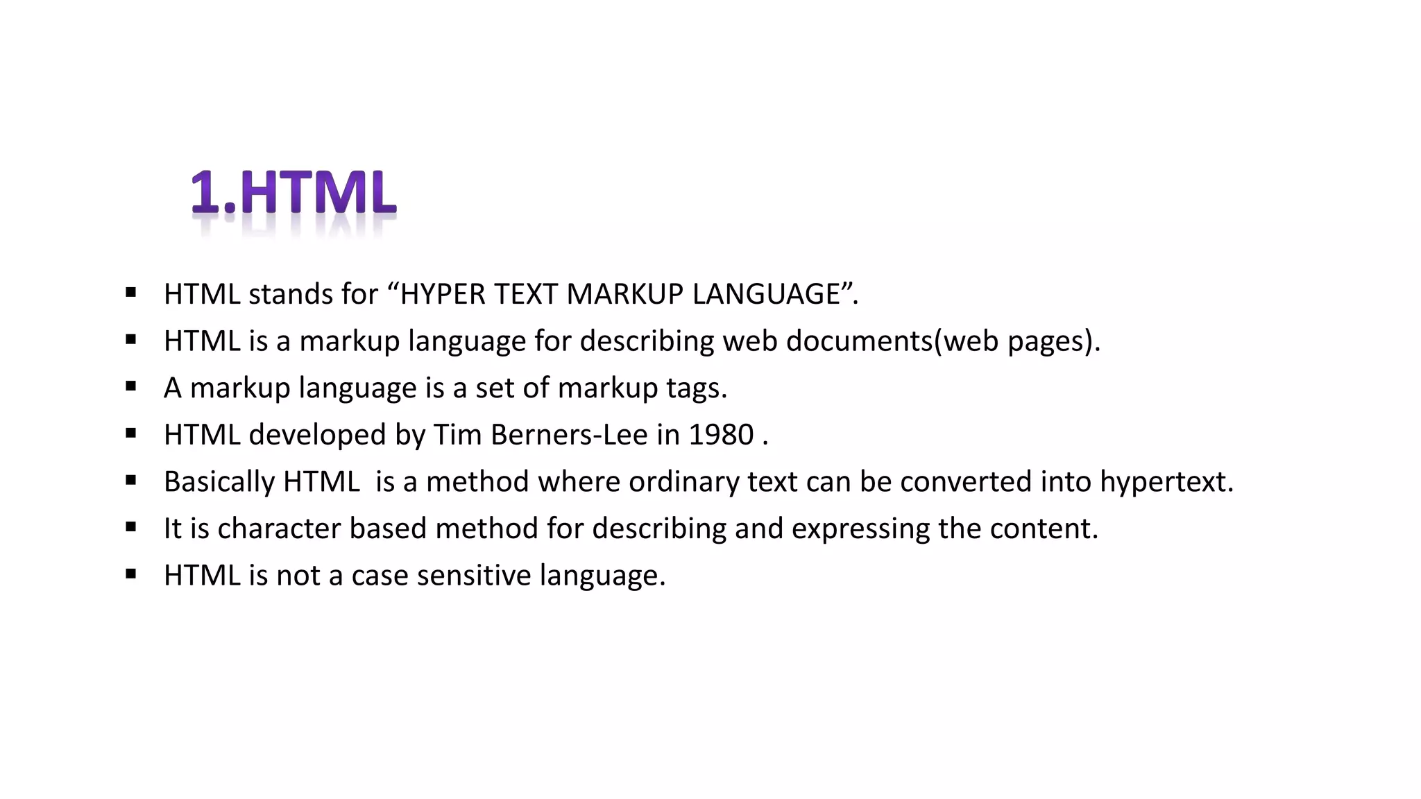  HTML stands for “HYPER TEXT MARKUP LANGUAGE”.
 HTML is a markup language for describing web documents(web pages).
 A markup language is a set of markup tags.
 HTML developed by Tim Berners-Lee in 1980 .
 Basically HTML is a method where ordinary text can be converted into hypertext.
 It is character based method for describing and expressing the content.
 HTML is not a case sensitive language.
 