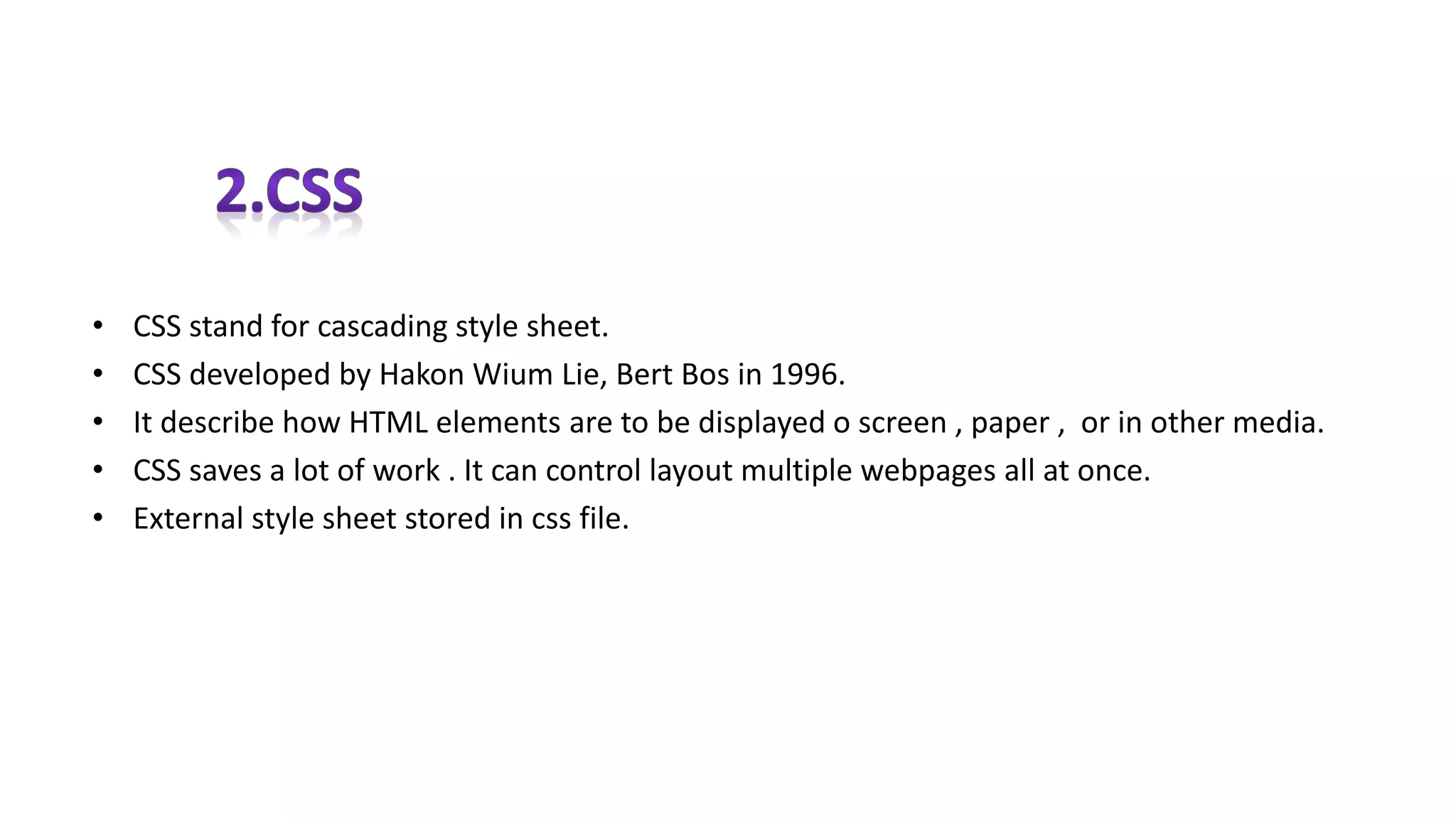 • CSS stand for cascading style sheet.
• CSS developed by Hakon Wium Lie, Bert Bos in 1996.
• It describe how HTML elements are to be displayed o screen , paper , or in other media.
• CSS saves a lot of work . It can control layout multiple webpages all at once.
• External style sheet stored in css file.
 