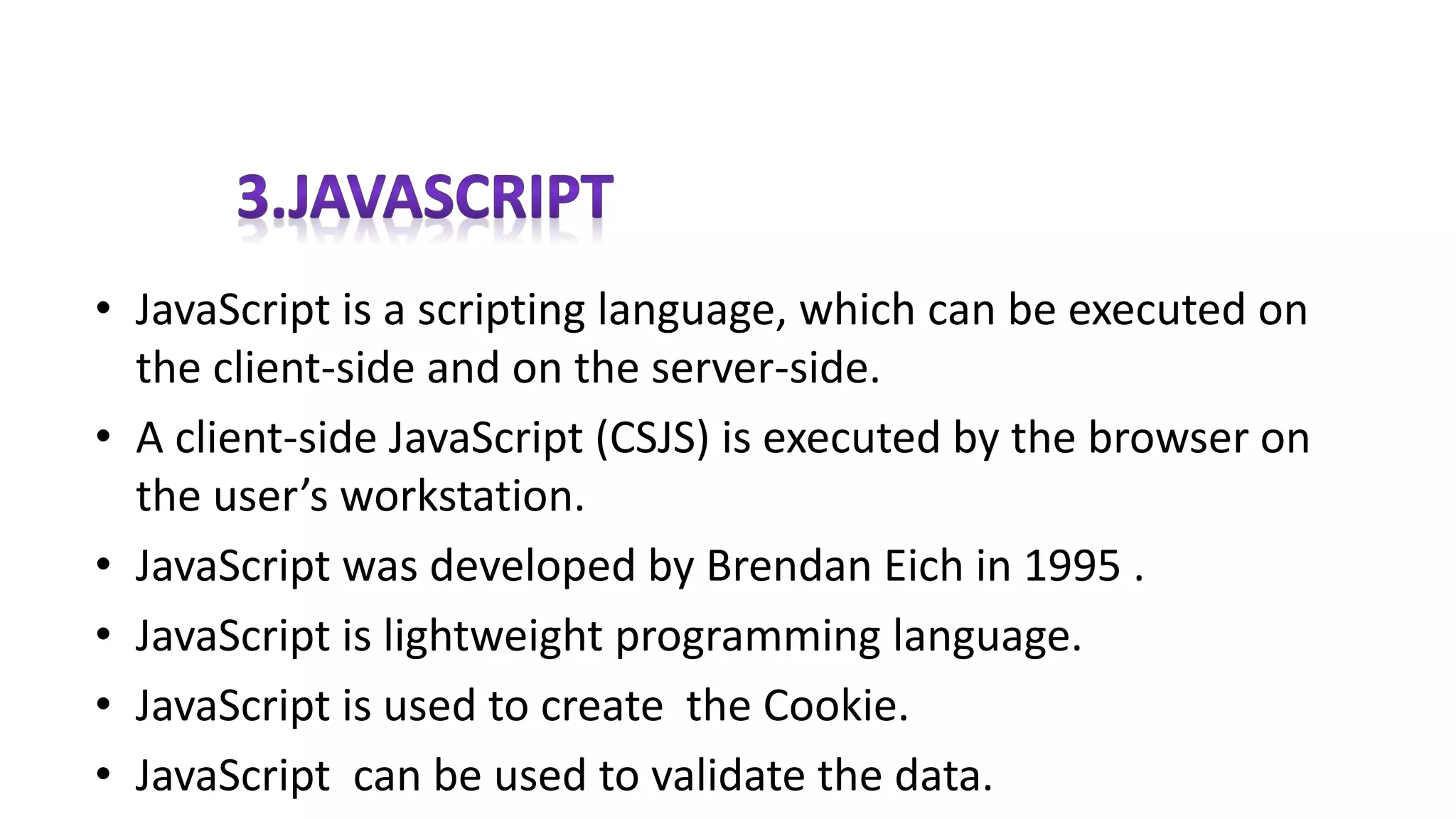 • JavaScript is a scripting language, which can be executed on
the client-side and on the server-side.
• A client-side JavaScript (CSJS) is executed by the browser on
the user’s workstation.
• JavaScript was developed by Brendan Eich in 1995 .
• JavaScript is lightweight programming language.
• JavaScript is used to create the Cookie.
• JavaScript can be used to validate the data.
 