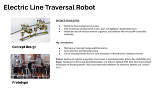 Electric Line Traversal Robot
Concept Design
Prototype
PROJECT HIGHLIGHTS
● Robot for Traversing Electric Lines
● Able to traverse along Electric Lines, pass through poles and switch wires.
● Sends the data of various sensors to ground station from where it can be controlled
manually
My Contribution
● Mechanical Concept Design and Fabrication
● Item selection and Manufacturing
● Use of Simulink Model for real time animation of Robot inside Computer Screen
Patent: System for robotic inspection of overhead transmission lines. Patent No.2036/DEL/2015
Paper: Hardware In The Loop Based Simulation of a Robotic System With Real Time Control And
Animation Of Working Model. IEEE International Conference on Inventive System and Control.
2017
 