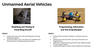 Unmanned Aerial Vehicles
Modelling and Testing of
Fixed Wing Aircraft
Programming, Fabrication
and Test of Quadcopter
PROJECT
● Design and Construction of RC Fixed Wing Aircraft using
Sunpack (Coroplast)
● Use of BLDC Motor, ESC, Servo Motors for Stabilizers and
Wireless Remote. Finalizing Design Parameters
PROJECT
● Coding of Microcontroller: Multiwii 2.0 (Arduino) based on
C/C++
● Reading Sensor(Accelerometer, Gyroscope, Barometer and
Magnetometer),
● Application of Kalman Filtering and PID Loops. Making changes
in code to tweak stability
● Sending PWM signals to Motors which stabilizes the Quadcopter
 