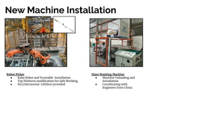 New Machine Installation
Robot Picker
● Kuka Robot and Turntable Installation
● Top Platform modiﬁcation for Safe Working.
● HLL(Horizontal Lifeline) provided
Glass Washing Machine
● Machine Unloading and
Installation
● Coordinating with
Engineers from China
 