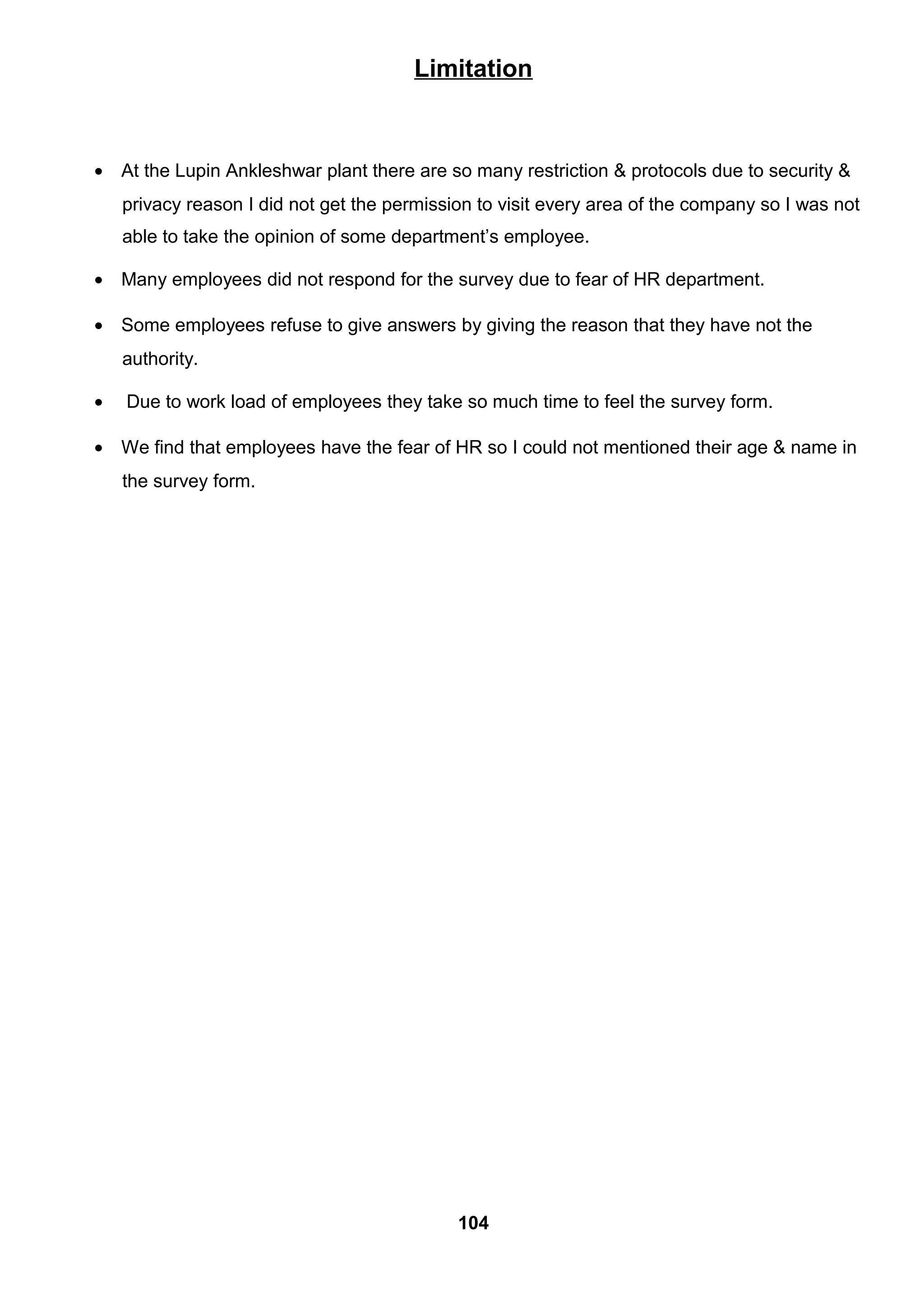 Limitation
• At the Lupin Ankleshwar plant there are so many restriction & protocols due to security &
privacy reason I did not get the permission to visit every area of the company so I was not
able to take the opinion of some department’s employee.
• Many employees did not respond for the survey due to fear of HR department.
• Some employees refuse to give answers by giving the reason that they have not the
authority.
• Due to work load of employees they take so much time to feel the survey form.
• We find that employees have the fear of HR so I could not mentioned their age & name in
the survey form.
104
 