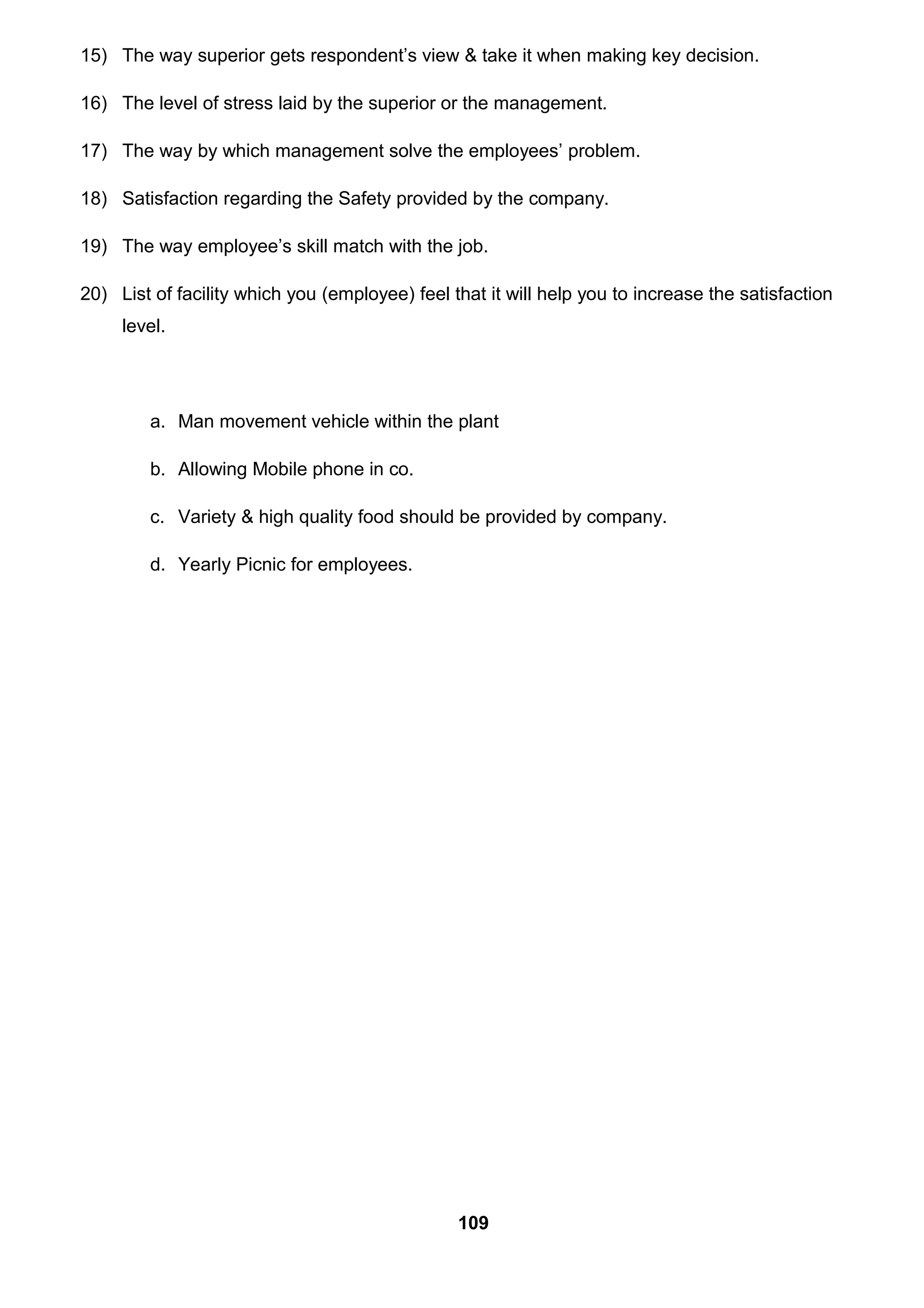 15) The way superior gets respondent’s view & take it when making key decision.
16) The level of stress laid by the superior or the management.
17) The way by which management solve the employees’ problem.
18) Satisfaction regarding the Safety provided by the company.
19) The way employee’s skill match with the job.
20) List of facility which you (employee) feel that it will help you to increase the satisfaction
level.
a. Man movement vehicle within the plant
b. Allowing Mobile phone in co.
c. Variety & high quality food should be provided by company.
d. Yearly Picnic for employees.
109
 